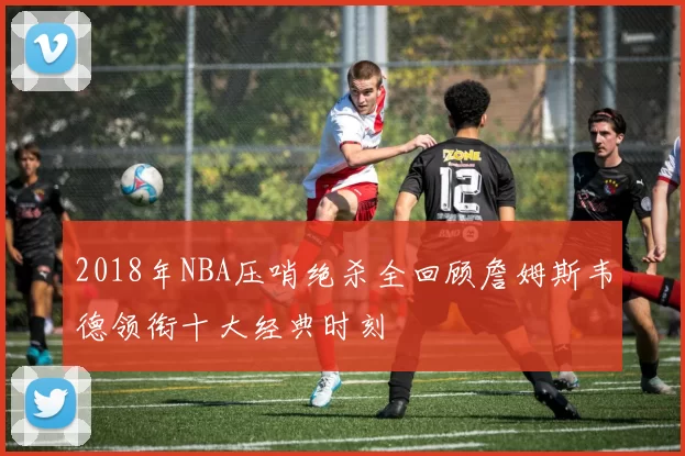 2018年NBA压哨绝杀全回顾詹姆斯韦德领衔十大经典时刻