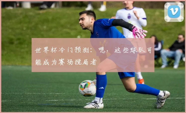 世界杯冷门预测:嗯,这些球队可能成为赛场搅局者