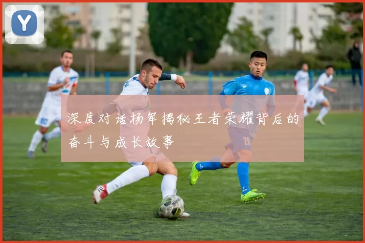 深度对话杨军揭秘王者荣耀背后的奋斗与成长故事