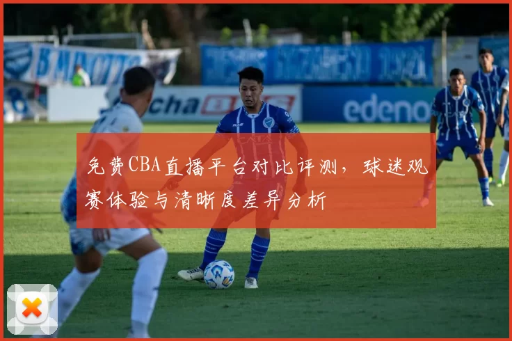 免费CBA直播平台对比评测,球迷观赛体验与清晰度差异分析