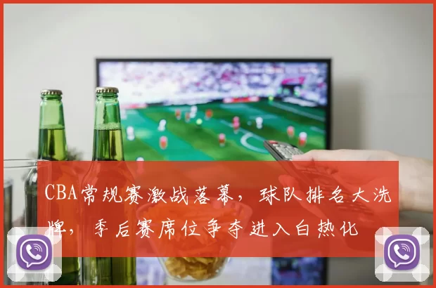 CBA常规赛激战落幕，球队排名大洗牌，季后赛席位争夺进入白热化
