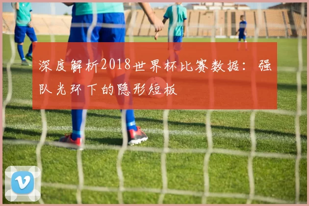 深度解析2018世界杯比赛数据:强队光环下的隐形短板